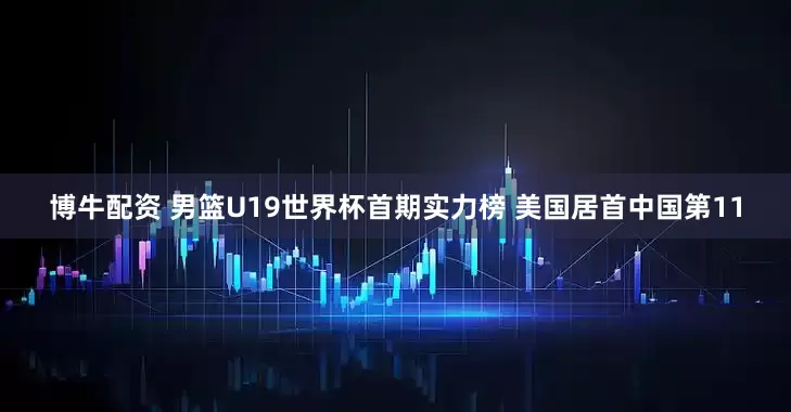 博牛配资 男篮U19世界杯首期实力榜 美国居首中国第11