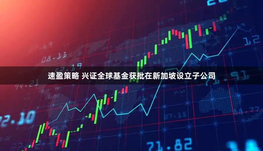 速盈策略 兴证全球基金获批在新加坡设立子公司