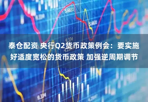 泰仓配资 央行Q2货币政策例会：要实施好适度宽松的货币政策 加强逆周期调节