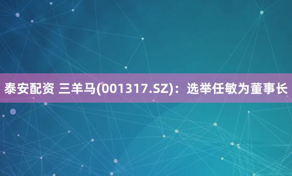 泰安配资 三羊马(001317.SZ)：选举任敏为董事长