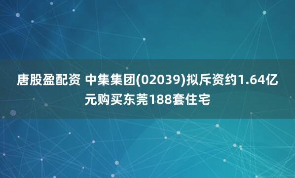唐股盈配资 中集集团(02039)拟斥资约1.64亿元购买东莞188套住宅