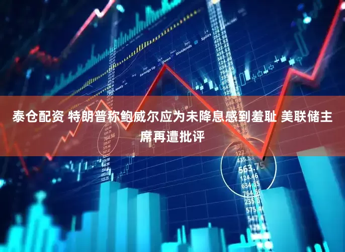 泰仓配资 特朗普称鲍威尔应为未降息感到羞耻 美联储主席再遭批评