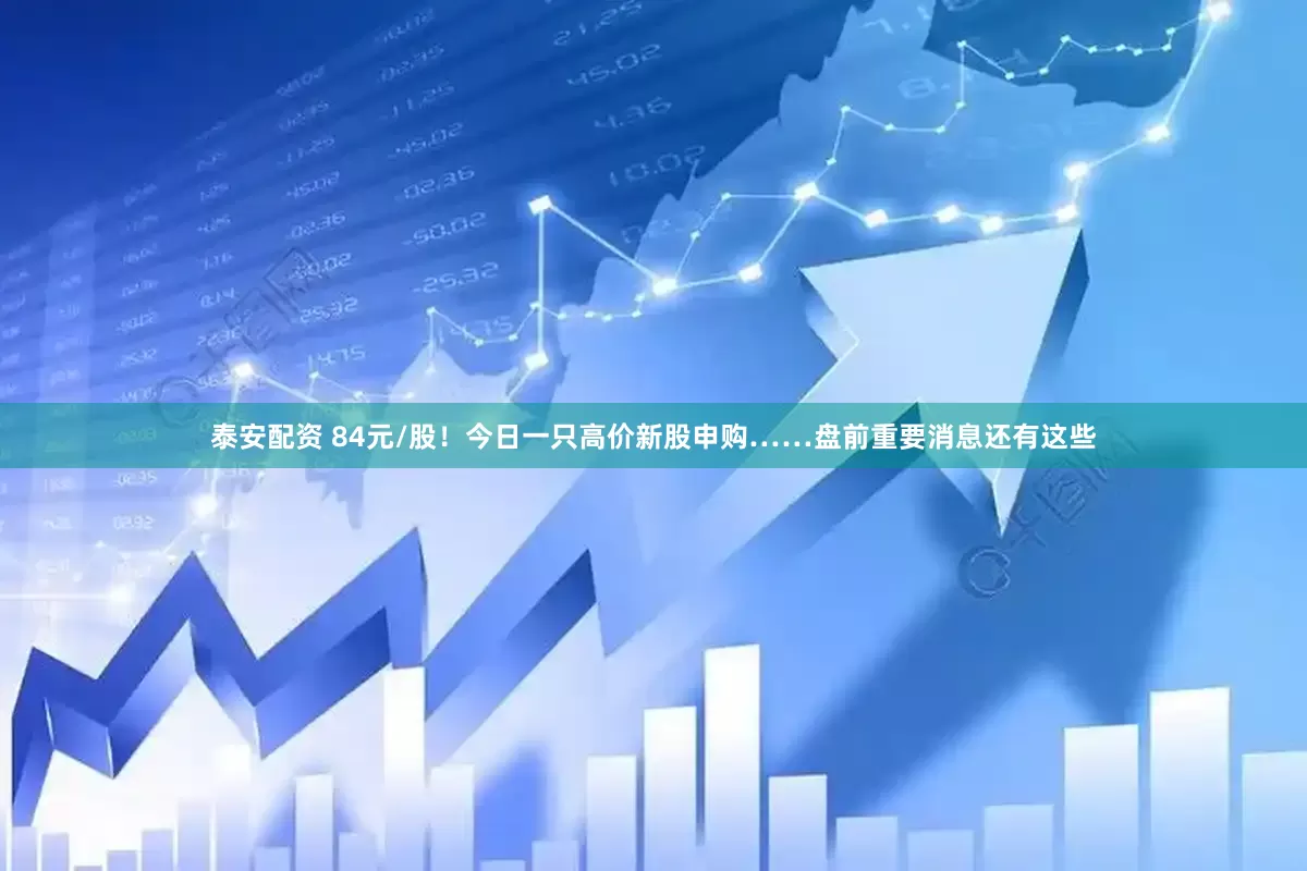 泰安配资 84元/股！今日一只高价新股申购……盘前重要消息还有这些