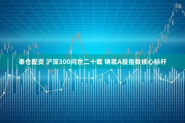 泰仓配资 沪深300问世二十载 铸就A股指数核心标杆