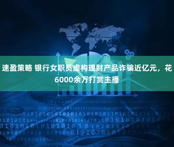 速盈策略 银行女职员虚构理财产品诈骗近亿元，花6000余万打赏主播