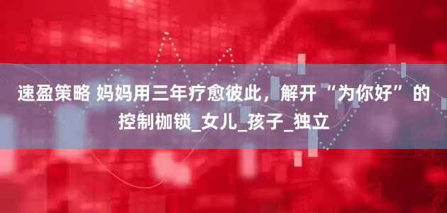 速盈策略 妈妈用三年疗愈彼此，解开 “为你好” 的控制枷锁_女儿_孩子_独立
