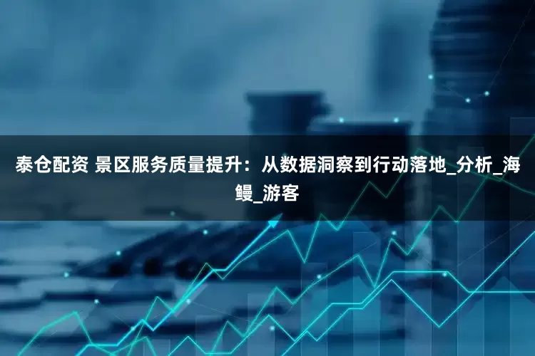 泰仓配资 景区服务质量提升：从数据洞察到行动落地_分析_海鳗_游客