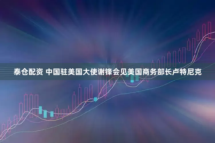 泰仓配资 中国驻美国大使谢锋会见美国商务部长卢特尼克