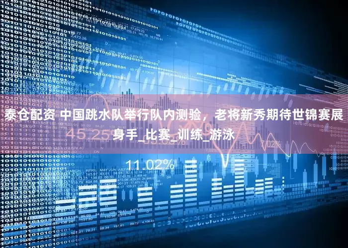 泰仓配资 中国跳水队举行队内测验，老将新秀期待世锦赛展身手_比赛_训练_游泳