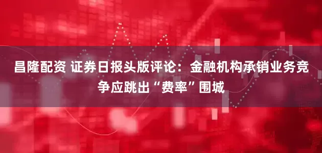 昌隆配资 证券日报头版评论：金融机构承销业务竞争应跳出“费率”围城