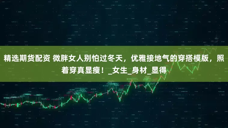 精选期货配资 微胖女人别怕过冬天，优雅接地气的穿搭模版，照着穿真显瘦！_女生_身材_显得