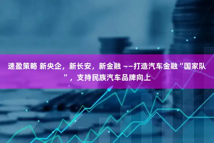 速盈策略 新央企，新长安，新金融 ——打造汽车金融“国家队”，支持民族汽车品牌向上