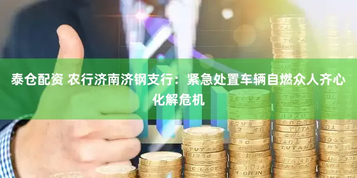 泰仓配资 农行济南济钢支行：紧急处置车辆自燃众人齐心化解危机