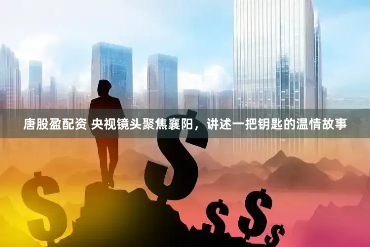 唐股盈配资 央视镜头聚焦襄阳，讲述一把钥匙的温情故事