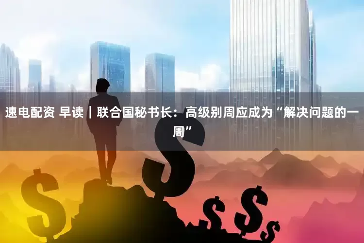 速电配资 早读｜联合国秘书长：高级别周应成为“解决问题的一周”