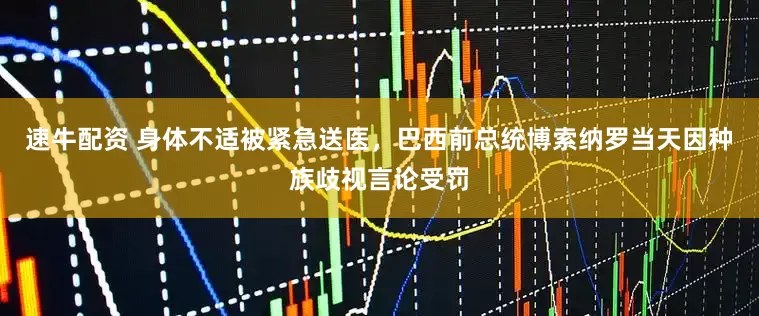 速牛配资 身体不适被紧急送医，巴西前总统博索纳罗当天因种族歧视言论受罚