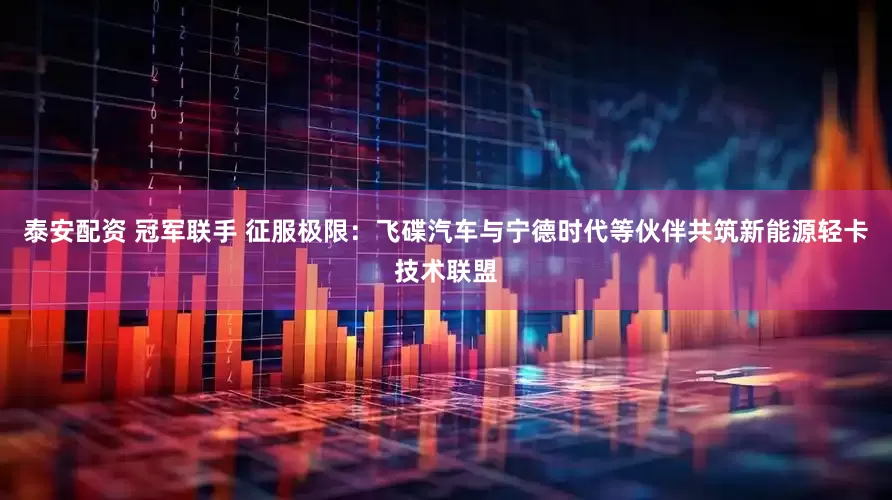 泰安配资 冠军联手 征服极限：飞碟汽车与宁德时代等伙伴共筑新能源轻卡技术联盟