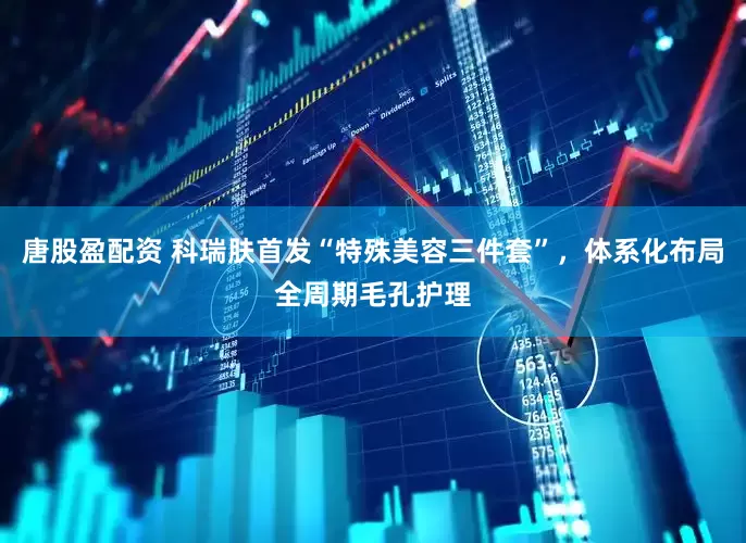 唐股盈配资 科瑞肤首发“特殊美容三件套”，体系化布局全周期毛孔护理