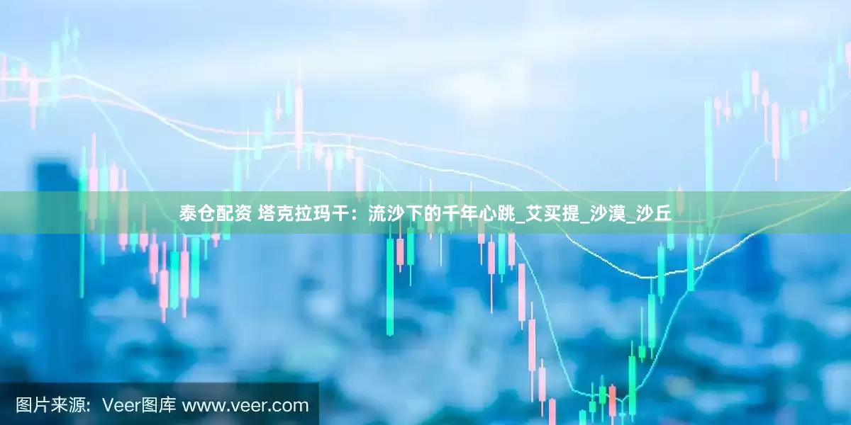 泰仓配资 塔克拉玛干:流沙下的千年心跳_艾买提_沙漠_沙丘