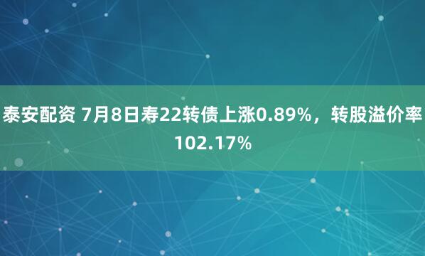 泰安配资 7月8日寿22转债上涨0.89%，转股溢价率102.17%