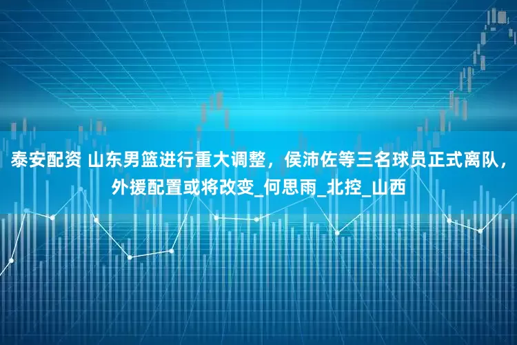泰安配资 山东男篮进行重大调整，侯沛佐等三名球员正式离队，外援配置或将改变_何思雨_北控_山西