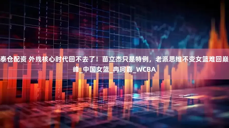 泰仓配资 外线核心时代回不去了！苗立杰只是特例，老派思维不变女篮难回巅峰_中国女篮_冉珂嘉_WCBA