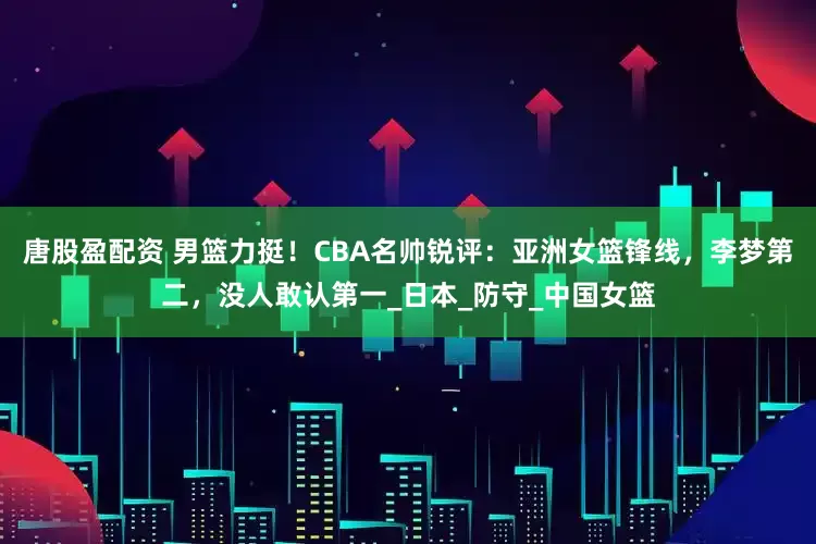 唐股盈配资 男篮力挺！CBA名帅锐评：亚洲女篮锋线，李梦第二，没人敢认第一_日本_防守_中国女篮