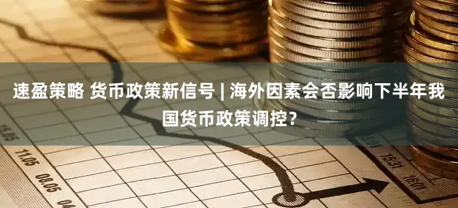 速盈策略 货币政策新信号 | 海外因素会否影响下半年我国货币政策调控？