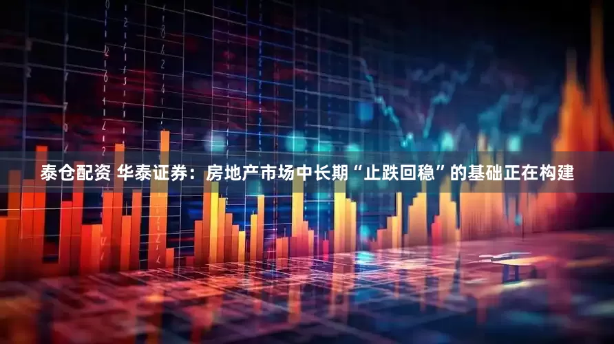 泰仓配资 华泰证券：房地产市场中长期“止跌回稳”的基础正在构建