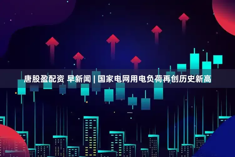 唐股盈配资 早新闻 | 国家电网用电负荷再创历史新高