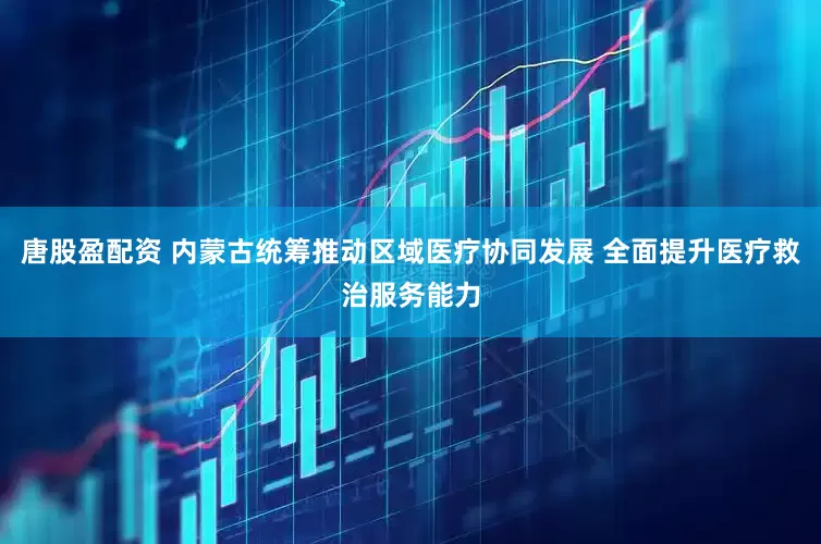 唐股盈配资 内蒙古统筹推动区域医疗协同发展 全面提升医疗救治服务能力