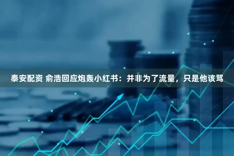 泰安配资 俞浩回应炮轰小红书：并非为了流量，只是他该骂