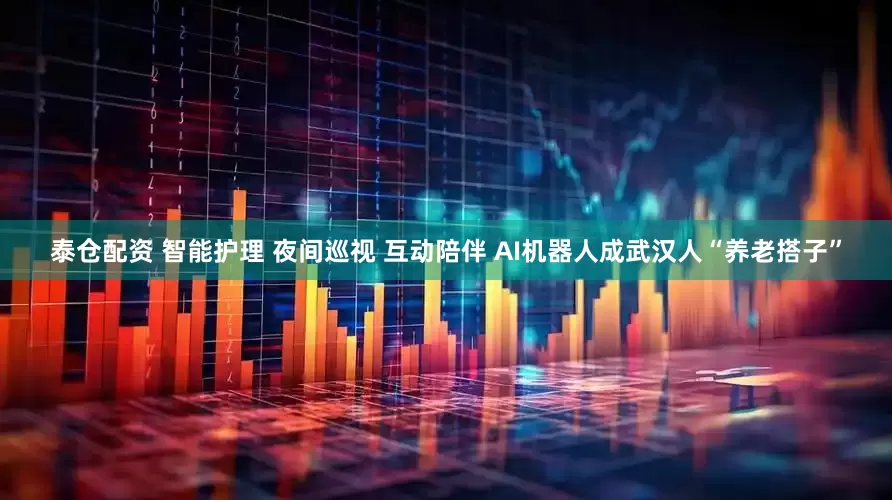 泰仓配资 智能护理 夜间巡视 互动陪伴 AI机器人成武汉人“养老搭子”